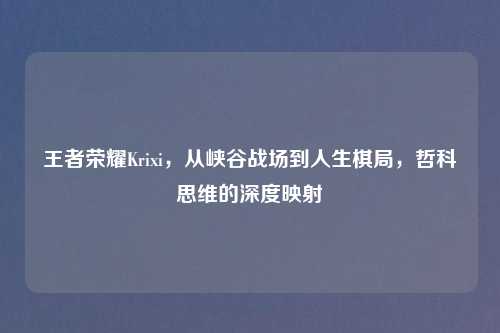 王者荣耀Krixi,从峡谷战场到人生棋局,哲科思维的深度映射