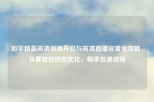 和平精英高清画质开启与高清直播设置全攻略,从基础到进阶优化,畅享丝滑战场
