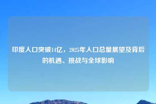 印度人口突破14亿,2025年人口总量展望及背后的机遇、挑战与全球影响