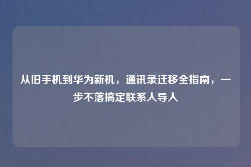 从旧手机到华为新机,通讯录迁移全指南,一步不落搞定联系人导入