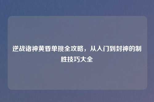逆战诸神黄昏单挑全攻略,从入门到封神的制胜技巧大全