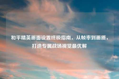 和平精英画面设置终极指南,从帧率到画质,打造专属战场视觉更优解