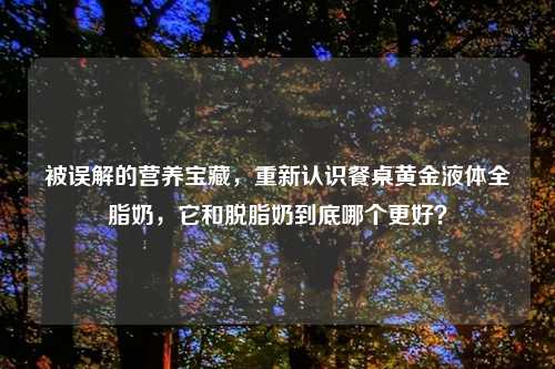 被误解的营养宝藏,重新认识餐桌黄金液体全脂奶,它和脱脂奶到底哪个更好?