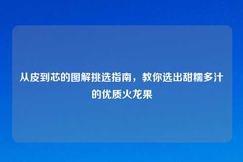 从皮到芯的图解挑选指南,教你选出甜糯多汁的优质火龙果