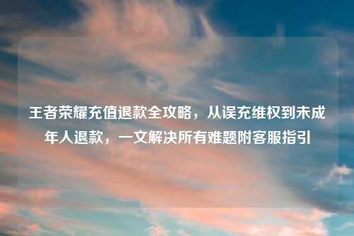 王者荣耀充值退款全攻略,从误充 到未成年人退款,一文解决所有难题附 指引