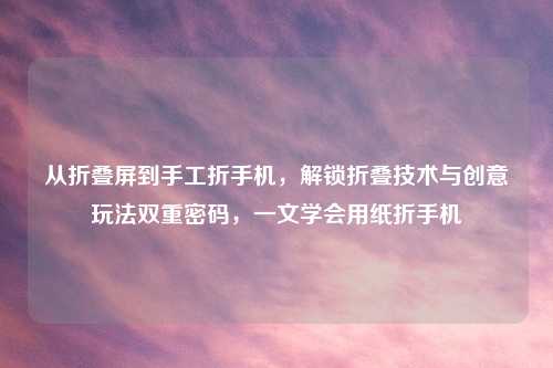 从折叠屏到手工折手机,解锁折叠技术与创意玩法双重密码,一文学会用纸折手机
