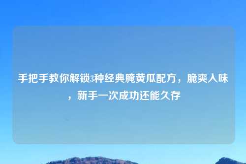 手把手教你解锁3种经典腌黄瓜配方,脆爽入味,新手一次成功还能久存