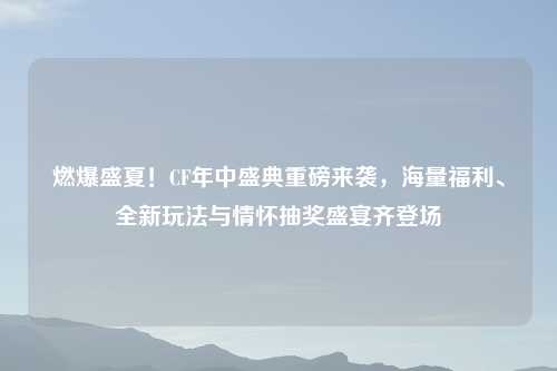 燃爆盛夏!CF年中盛典重磅来袭,海量福利、全新玩法与情怀抽奖盛宴齐登场