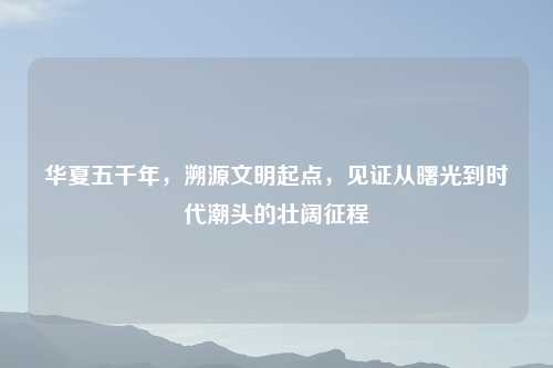 华夏五千年,溯源文明起点,见证从曙光到时代潮头的壮阔征程