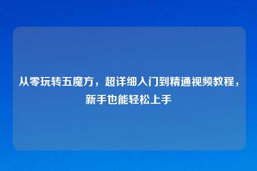 从零玩转五魔方,超详细入门到精通视频教程,新手也能轻松上手