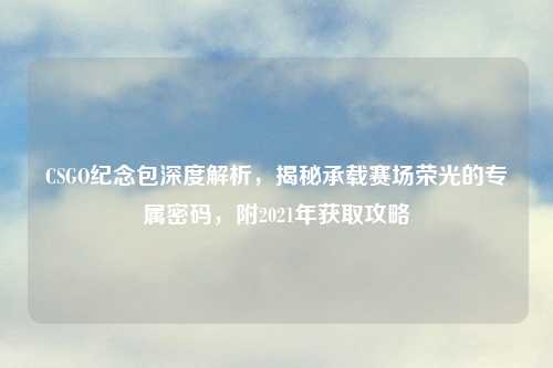 CSGO纪念包深度解析,揭秘承载赛场荣光的专属密码,附2021年获取攻略