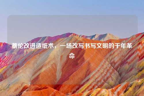 蔡伦改进造纸术,一场改写书写文明的千年革命