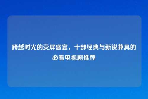 跨越时光的荧屏盛宴,十部经典与新锐兼具的必看电视剧推荐
