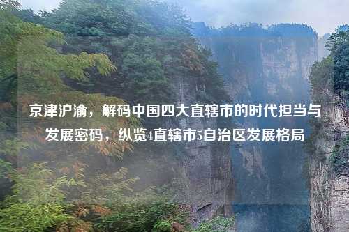 京津沪渝,解码中国四大直辖市的时代担当与发展密码,纵览4直辖市5自治区发展格局