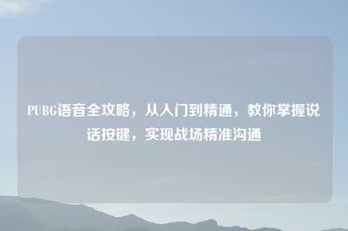 PUBG语音全攻略,从入门到精通,教你掌握说话按键,实现战场精准沟通