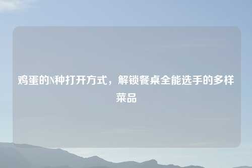 鸡蛋的N种打开方式,解锁餐桌全能选手的多样菜品