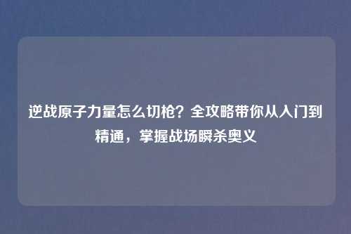 逆战原子力量怎么切枪?全攻略带你从入门到精通,掌握战场瞬杀奥义