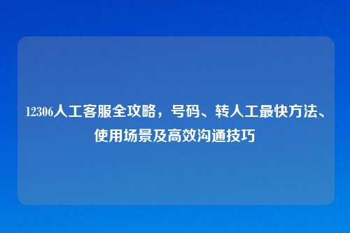 12306人工 全攻略,号码、转人工最快 、使用场景及高效沟通技巧