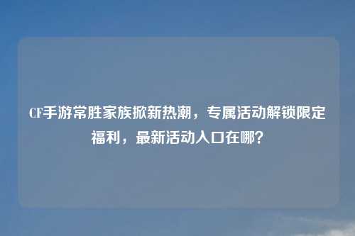 CF手游常胜家族掀新热潮,专属活动解锁限定福利,最新活动入口在哪?