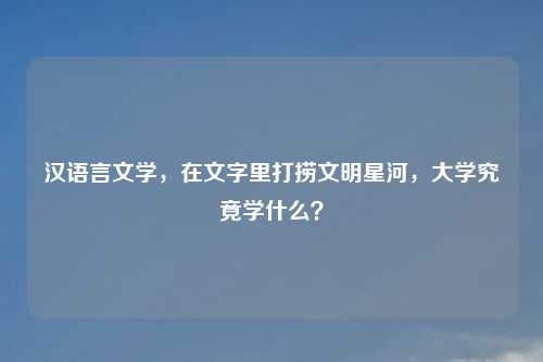 汉语言文学,在文字里打捞文明星河,大学究竟学什么?