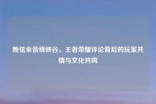断弦余音绕峡谷，王者荣耀评论背后的玩家共情与文化共鸣