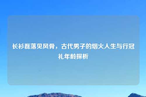 长衫磊落见风骨,古代男子的烟火人生与行冠礼年龄探析