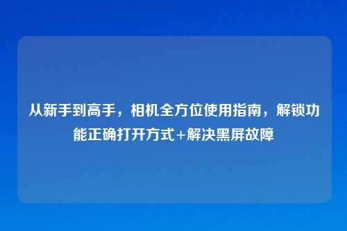 从新手到高手,相机全方位使用指南,解锁功能正确打开方式+解决黑屏故障