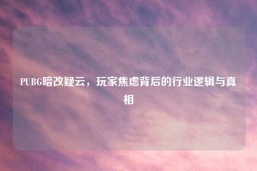 PUBG暗改疑云,玩家焦虑背后的行业逻辑与真相
