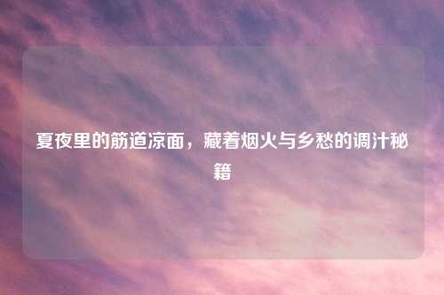 夏夜里的筋道凉面，藏着烟火与乡愁的调汁秘籍