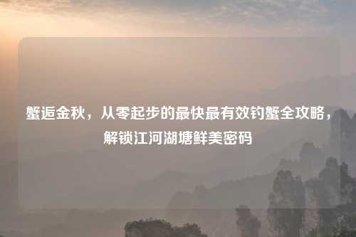 蟹逅金秋,从零起步的最快最有效钓蟹全攻略,解锁江河湖塘鲜美密码