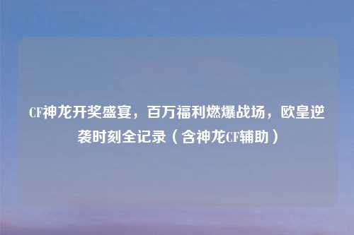 CF神龙开奖盛宴,百万福利燃爆战场,欧皇逆袭时刻全记录(含神龙CF辅助)