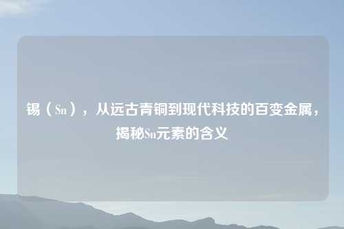 锡(Sn),从远古青铜到现代科技的百变金属,揭秘Sn元素的含义