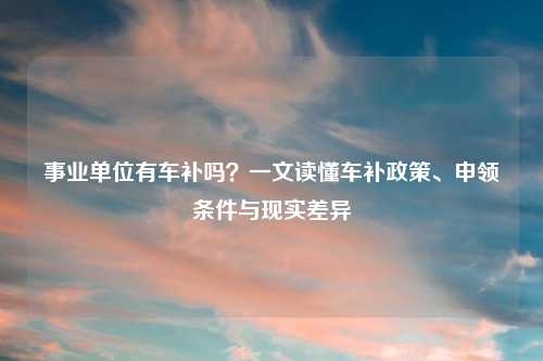 事业单位有车补吗?一文读懂车补政策、申领条件与现实差异