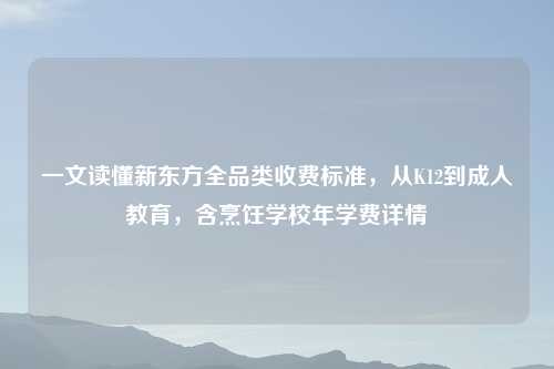 一文读懂新东方全品类收费标准,从K12到成人教育,含烹饪学校年学费详情
