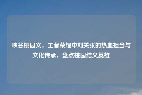峡谷桃园义,王者荣耀中刘关张的热血担当与文化传承,盘点桃园结义英雄