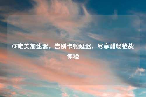 CF唯美加速器,告别卡顿延迟,尽享酣畅枪战体验