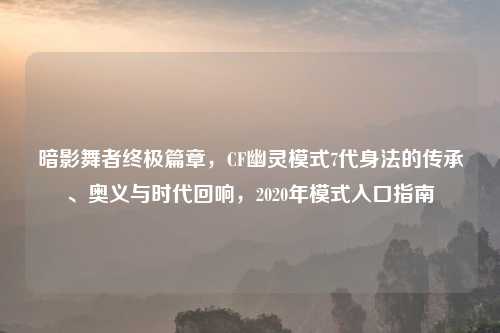 暗影舞者终极篇章,CF幽灵模式7代身法的传承、奥义与时代回响,2020年模式入口指南