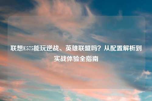 联想E575能玩逆战、英雄联盟吗?从配置解析到实战体验全指南