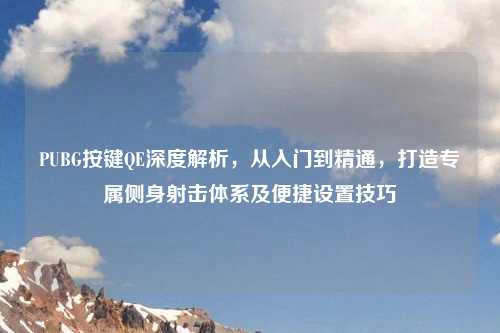 PUBG按键QE深度解析,从入门到精通,打造专属侧身射击体系及便捷设置技巧