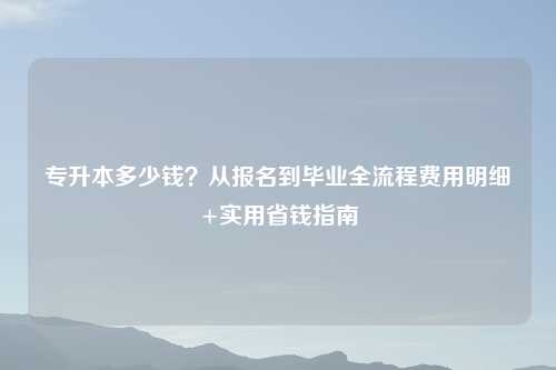 专升本多少钱？从报名到毕业全流程费用明细+实用省钱指南
