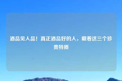 酒品见人品！真正酒品好的人，藏着这三个珍贵特质
