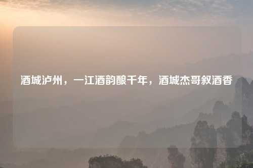 酒城泸州,一江酒韵酿千年,酒城杰哥叙酒香