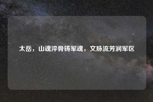 太岳,山魂淬骨铸军魂,文脉流芳润军区