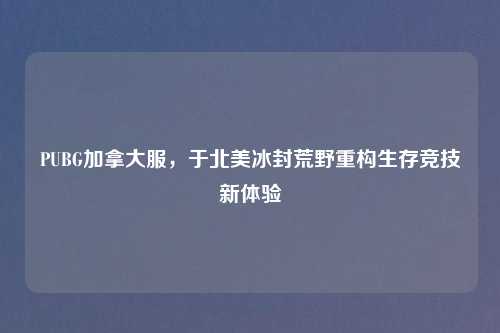 PUBG加拿大服,于北美冰封荒野重构生存竞技新体验
