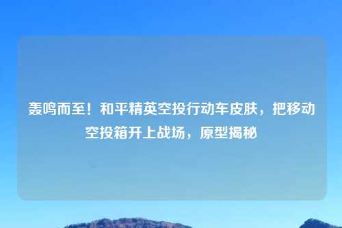 轰鸣而至!和平精英空投行动车皮肤,把移动空投箱开上战场,原型揭秘