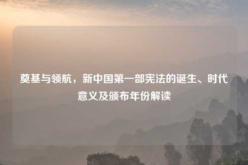 奠基与领航,新中国之一部宪法的诞生、时代意义及颁布年份解读