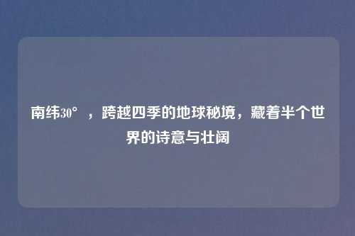 南纬30°,跨越四季的地球秘境,藏着半个世界的诗意与壮阔