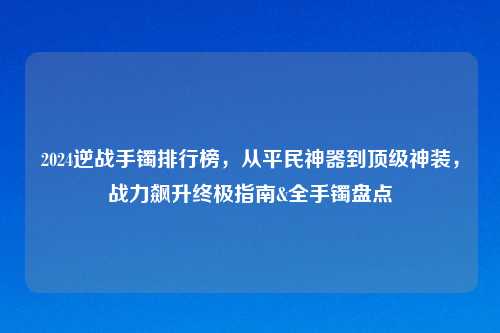 2024逆战手镯排行榜,从平民神器到顶级神装,战力飙升终极指南&全手镯盘点
