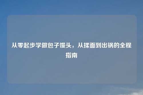 从零起步学做包子馒头,从揉面到出锅的全程指南