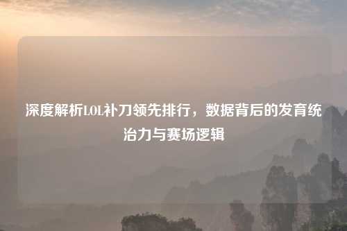深度解析LOL补刀领先排行,数据背后的发育统治力与赛场逻辑